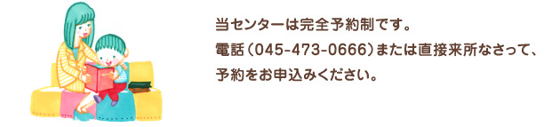 当センターは完全予約制です。電話045-473-0666、または直接来所なさって予約をお申込みください。お問い合わせやご相談に応じて診療や療育、助言をいたします。また保護者向け各種セミナーを開催しております。