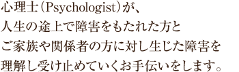 心理士（Psychologist）が、人生の途上で障害をもたれた方とご家族や関係者の方に対し生じた障害を理解し受け止めていくお手伝いをします。