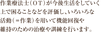 作業療法士（ＯＴ）が、今後生活をしていく上で困ることなどを評価し、いろいろな活動（＝作業）を用いて機能回復や維持のための治療や訓練を行います。