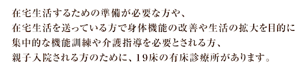 在宅生活するための準備が必要な方や、在宅生活を送っている方で身体機能の改善や生活の拡大を目的に集中的な機能訓練や介護指導を必要とされる方、親子入院される方のために、１９床の有床診療所があります。