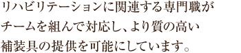 リハビリテーションに関連する専門職がチームを組んで対応し、より質の高い補装具の提供が可能となります。