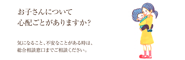 お子さんについて心配ごとがありますか？気になること、不安なことがある時は、総合相談窓口までご相談ください。