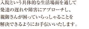 入院という具体的な生活場面を通して 発達の遅れや障害にアプローチし、 親御さんが困っていらっしゃることを 解決できるようにお手伝いいたします。