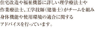 住宅改造や福祉機器に詳しい理学療法士や作業療法士、工学技師（建築士）がチームを組み、身体機能や使用環境の適合に関するアドバイスを行っています。