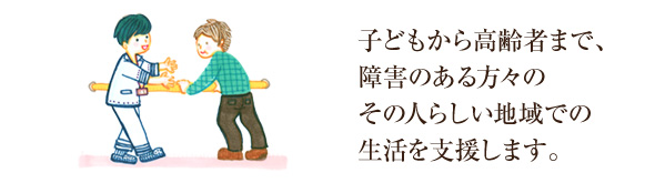 子どもから高齢者まで、障害のある方々の、その人らしい地域での生活を支援します。